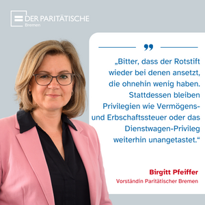 „Bitter, dass der Rotstift  wieder bei denen ansetzt, die ohnehin wenig haben. Stattdessen bleiben  Privilegien wie Vermögens-  und Erbschaftssteuer oder das Dienstwagen-Privileg  weiterhin unangetastet.“ (Birgitt Pfeiffer, Vorständin Paritätischer Bremen